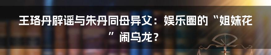 王珞丹辟谣与朱丹同母异父:娱乐圈的“姐妹花”闹乌龙?