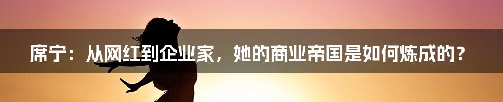 席宁:从网红到企业家,她的商业帝国是如何炼成的?