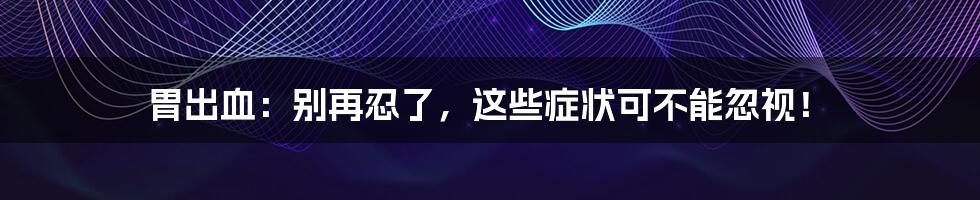 胃出血:别再忍了,这些症状可不能忽视!