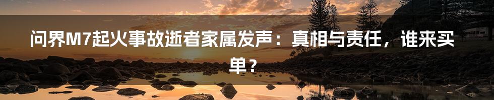 问界M7起火事故逝者家属发声：真相与责任，谁来买单？