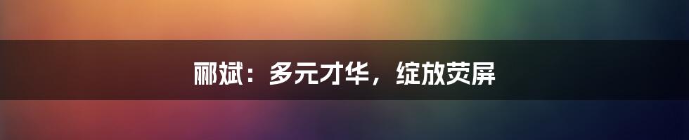 郦斌：多元才华，绽放荧屏