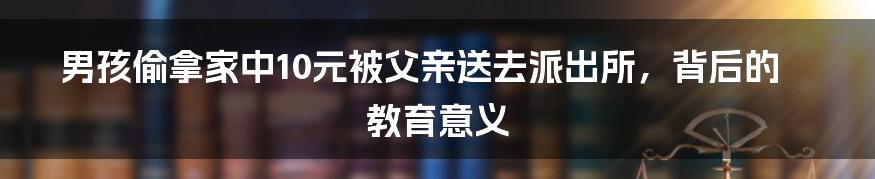 男孩偷拿家中10元被父亲送去派出所,背后的教育意义
