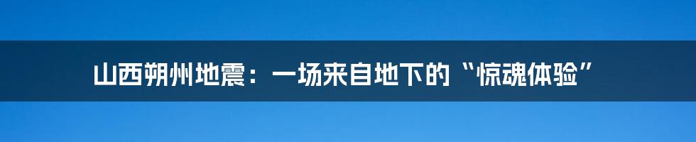山西朔州地震：一场来自地下的“惊魂体验”