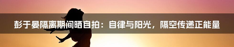 彭于晏隔离期间晒自拍:自律与阳光,隔空传递正能量