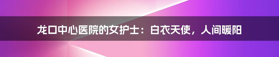 龙口中心医院的女护士:白衣天使,人间暖阳