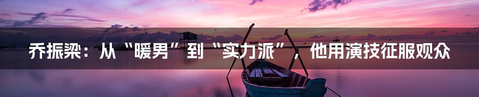 乔振梁：从“暖男”到“实力派”，他用演技征服观众