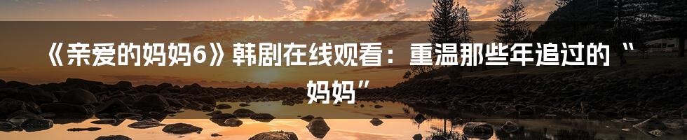 《亲爱的妈妈6》韩剧在线观看:重温那些年追过的“妈妈”