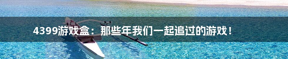 4399游戏盒:那些年我们一起追过的游戏!