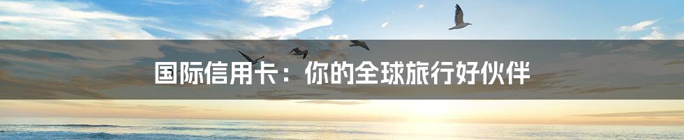 国际信用卡:你的全球旅行好伙伴