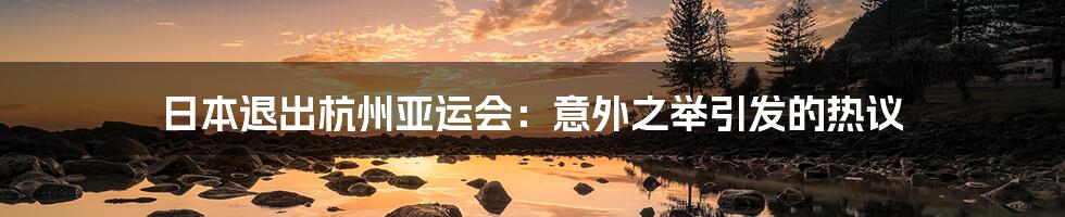 日本退出杭州亚运会:意外之举引发的热议