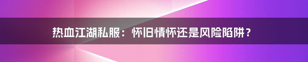 热血江湖私服:怀旧情怀还是风险陷阱?