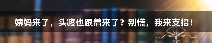 姨妈来了,头疼也跟着来了?别慌,我来支招!