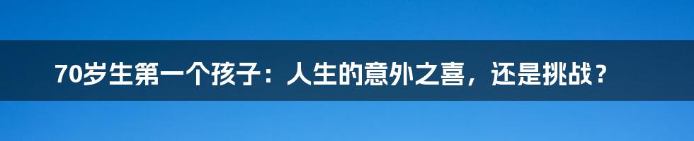 70岁生第一个孩子：人生的意外之喜，还是挑战？