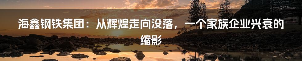 海鑫钢铁集团:从辉煌走向没落,一个家族企业兴衰的缩影