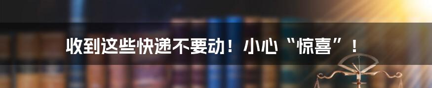 收到这些快递不要动!小心“惊喜”!