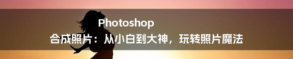 Photoshop 合成照片:从小白到大神,玩转照片魔法