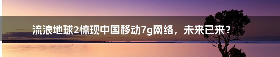 流浪地球2惊现中国移动7g网络，未来已来？