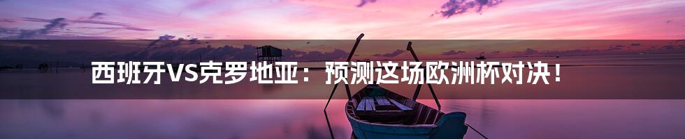西班牙VS克罗地亚:预测这场欧洲杯对决!