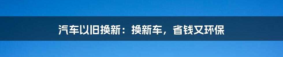 汽车以旧换新:换新车,省钱又环保