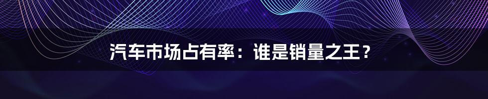 汽车市场占有率:谁是销量之王?