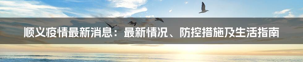 顺义疫情最新消息：最新情况、防控措施及生活指南