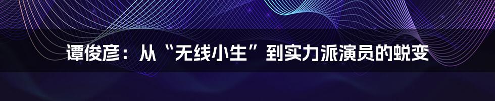 谭俊彦：从“无线小生”到实力派演员的蜕变