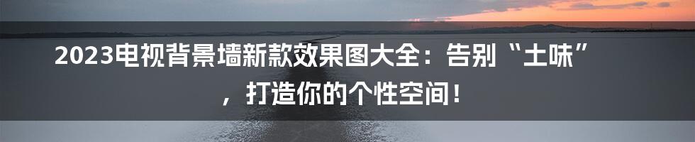 2023电视背景墙新款效果图大全:告别“土味” ,打造你的个性空间!