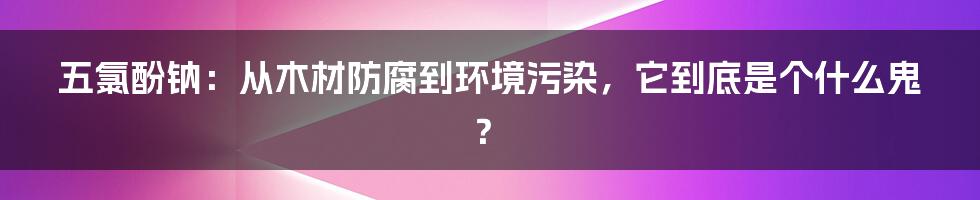五氯酚钠:从木材防腐到环境污染,它到底是个什么鬼?