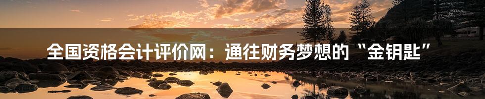 全国资格会计评价网:通往财务梦想的“金钥匙”