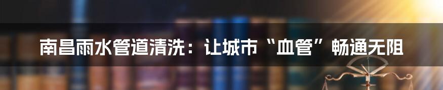 南昌雨水管道清洗：让城市“血管”畅通无阻