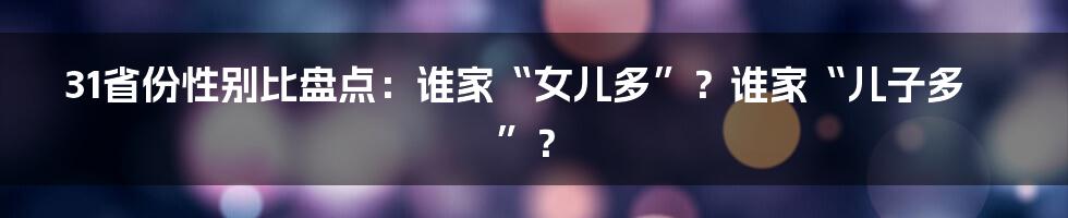 31省份性别比盘点:谁家“女儿多”?谁家“儿子多”?