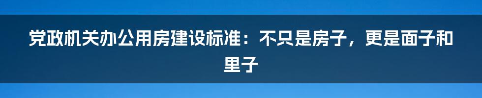 党政机关办公用房建设标准:不只是房子,更是面子和里子
