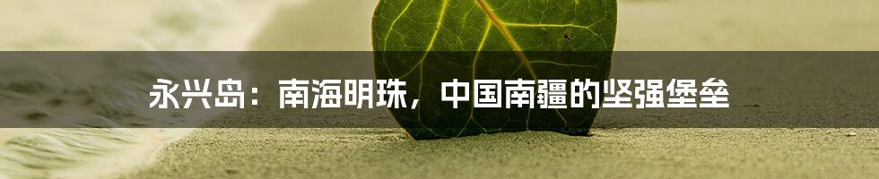 永兴岛:南海明珠,中国南疆的坚强堡垒