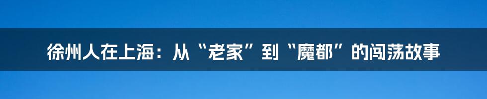 徐州人在上海:从“老家”到“魔都”的闯荡故事