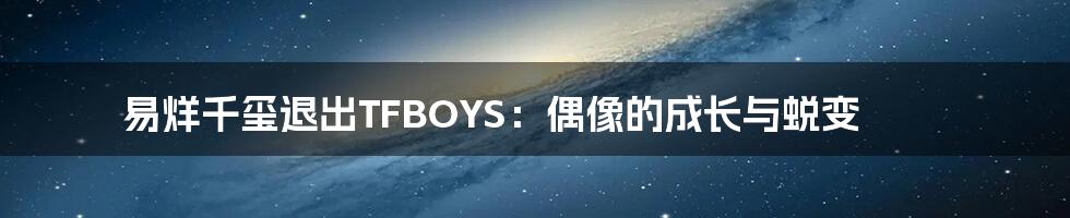 易烊千玺退出TFBOYS:偶像的成长与蜕变