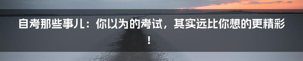 自考那些事儿:你以为的考试,其实远比你想的更精彩!