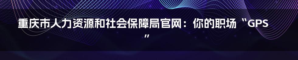 重庆市人力资源和社会保障局官网:你的职场“GPS”