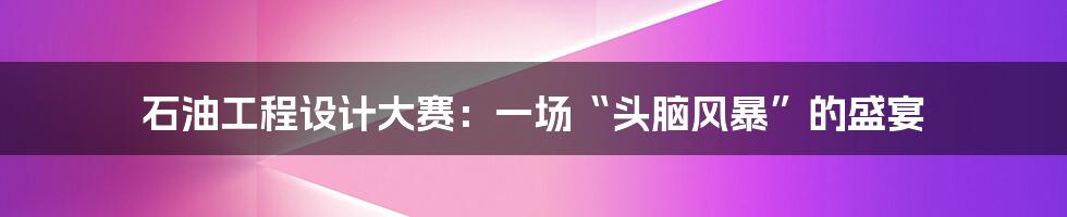 石油工程设计大赛:一场“头脑风暴”的盛宴
