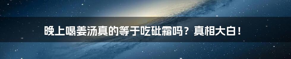 晚上喝姜汤真的等于吃砒霜吗?真相大白!