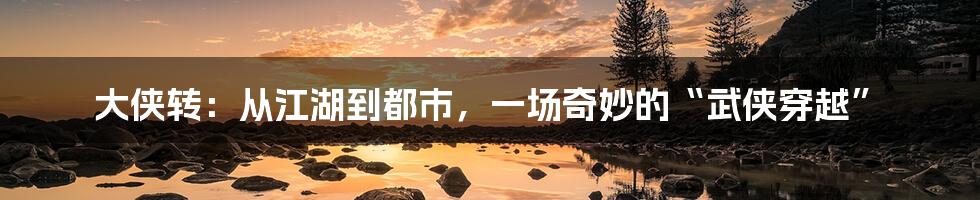 大侠转：从江湖到都市，一场奇妙的“武侠穿越”