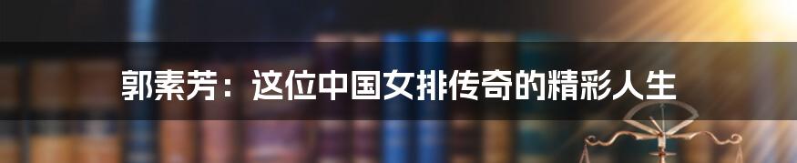 郭素芳:这位中国女排传奇的精彩人生