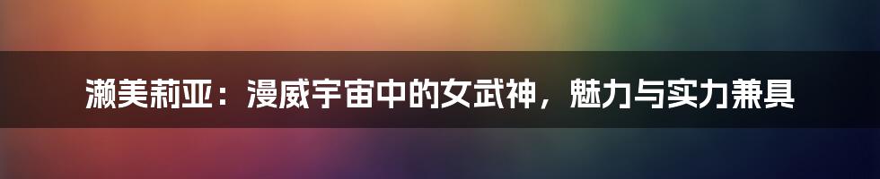 濑美莉亚:漫威宇宙中的女武神,魅力与实力兼具