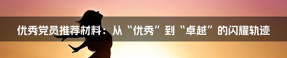 优秀党员推荐材料:从“优秀”到“卓越”的闪耀轨迹