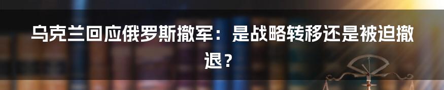 乌克兰回应俄罗斯撤军:是战略转移还是被迫撤退?
