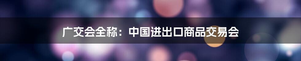广交会全称:中国进出口商品交易会