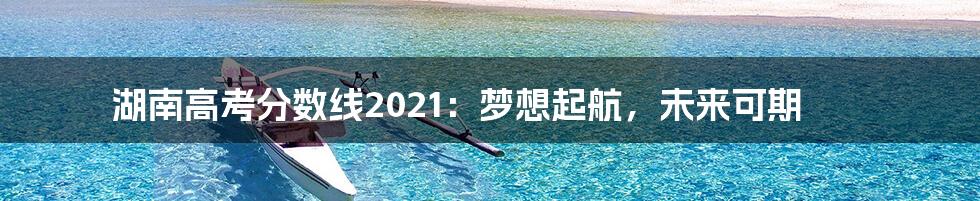 湖南高考分数线2021：梦想起航，未来可期