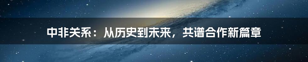 中非关系:从历史到未来,共谱合作新篇章