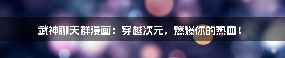 武神聊天群漫画：穿越次元，燃爆你的热血！