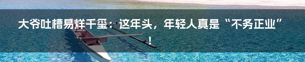 大爷吐槽易烊千玺:这年头,年轻人真是“不务正业”!