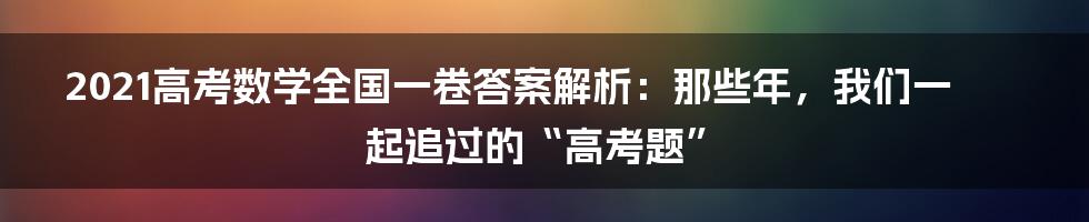 2021高考数学全国一卷答案解析:那些年,我们一起追过的“高考题”
